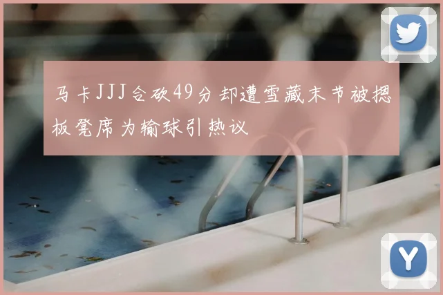 马卡JJJ合砍49分却遭雪藏末节被摁板凳席为输球引热议