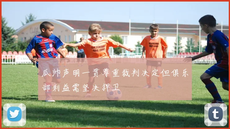 瓜帅声明一贯尊重裁判决定但俱乐部利益需坚决捍卫