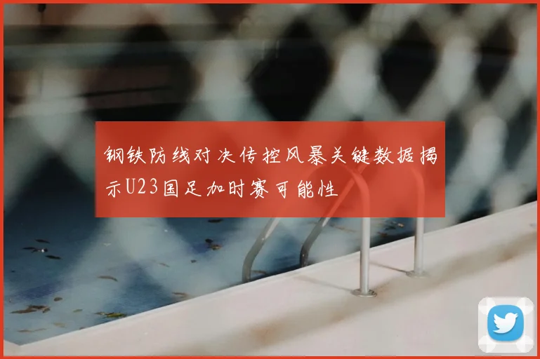 钢铁防线对决传控风暴关键数据揭示U23国足加时赛可能性