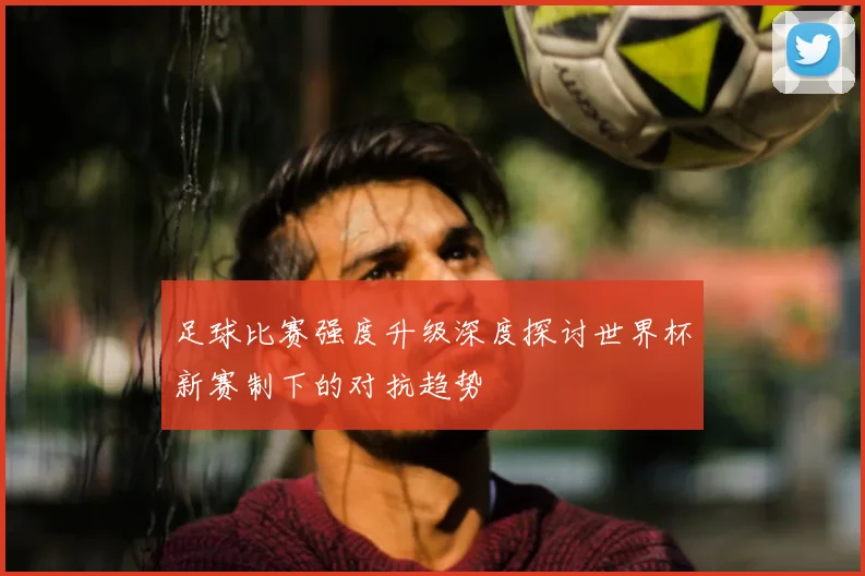 足球比赛强度升级深度探讨世界杯新赛制下的对抗趋势