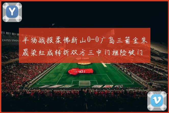 半场战报柔佛新山0-0广岛三箭金朱晟染红成转折双方三中门框险破门