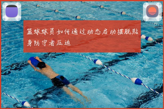 篮球球员如何通过动态启动摆脱贴身防守者压迫