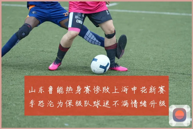 山东鲁能热身赛惨败上海申花新赛季恐沦为保级队球迷不满情绪升级