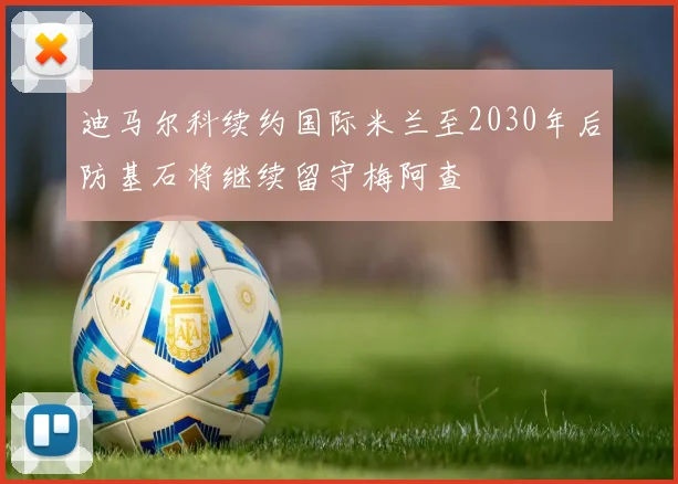 迪马尔科续约国际米兰至2030年后防基石将继续留守梅阿查