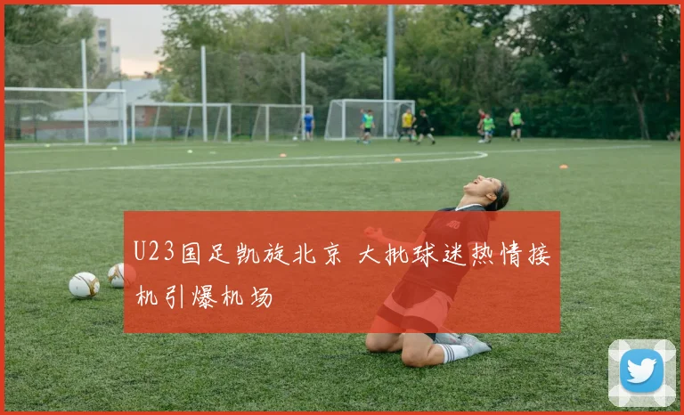 U23国足凯旋北京 大批球迷热情接机引爆机场