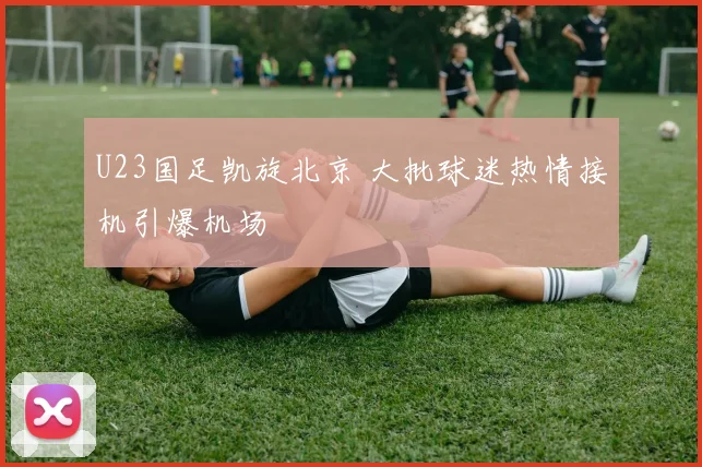 U23国足凯旋北京 大批球迷热情接机引爆机场