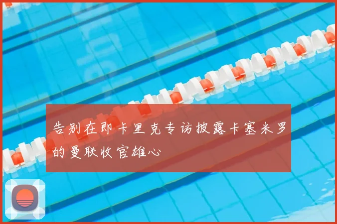 告别在即卡里克专访披露卡塞米罗的曼联收官雄心