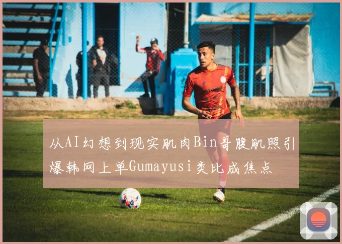 从AI幻想到现实肌肉Bin哥腹肌照引爆韩网上单Gumayusi类比成焦点