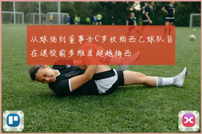 从球场到董事会C罗收购西乙球队旨在退役前多维度超越梅西