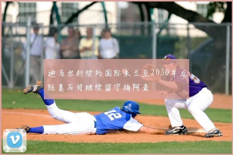 迪马尔科续约国际米兰至2030年后防基石将继续留守梅阿查