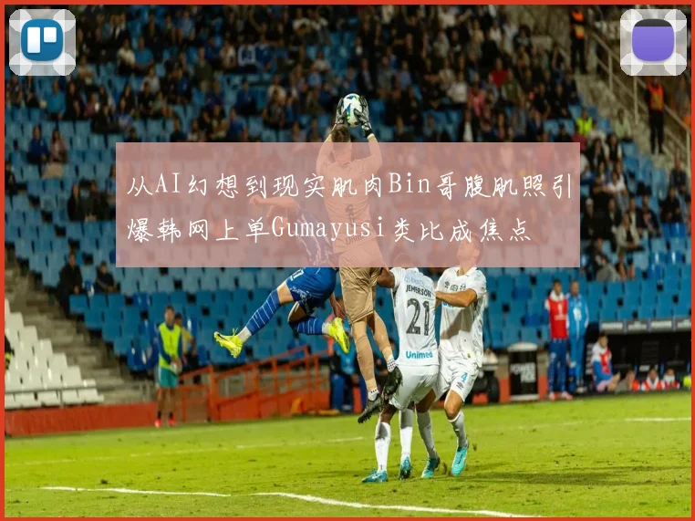 从AI幻想到现实肌肉Bin哥腹肌照引爆韩网上单Gumayusi类比成焦点