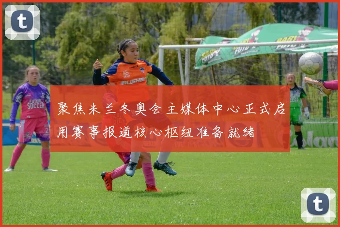 聚焦米兰冬奥会主媒体中心正式启用赛事报道核心枢纽准备就绪