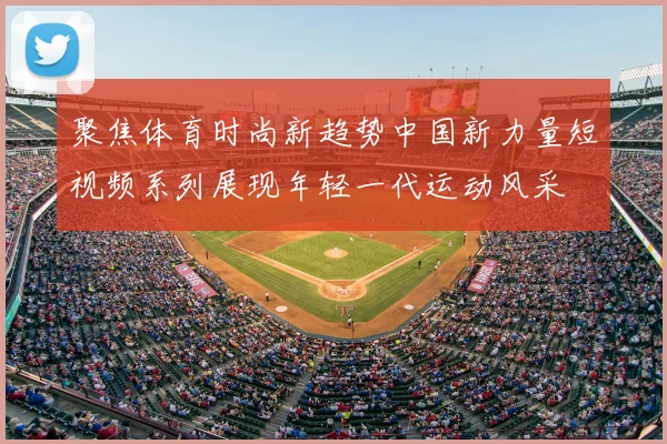 聚焦体育时尚新趋势中国新力量短视频系列展现年轻一代运动风采