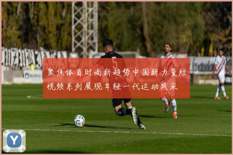 聚焦体育时尚新趋势中国新力量短视频系列展现年轻一代运动风采